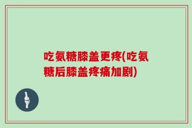 吃氨糖膝盖更疼(吃氨糖后膝盖疼痛加剧)