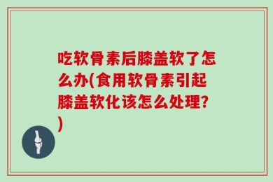 吃软骨素后膝盖软了怎么办(食用软骨素引起膝盖软化该怎么处理？)