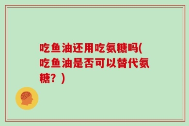 吃鱼油还用吃氨糖吗(吃鱼油是否可以替代氨糖？)