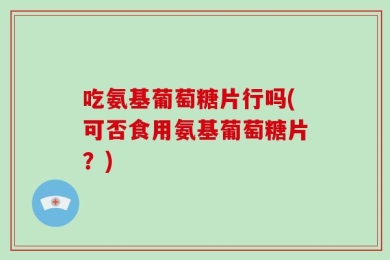 吃氨基葡萄糖片行吗(可否食用氨基葡萄糖片？)