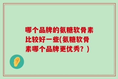 哪个品牌的氨糖软骨素比较好一些(氨糖软骨素哪个品牌更优秀？)