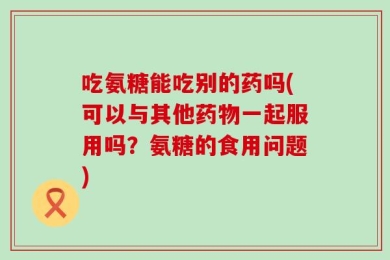 吃氨糖能吃别的药吗(可以与其他药物一起服用吗？氨糖的食用问题)