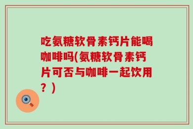 吃氨糖软骨素钙片能喝咖啡吗(氨糖软骨素钙片可否与咖啡一起饮用？)