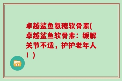卓越鲨鱼氨糖软骨素(卓越鲨鱼软骨素：缓解关节不适，护护老年人！)