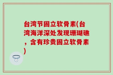 台湾节固立软骨素(台湾海洋深处发现珊瑚礁，含有珍贵固立软骨素)