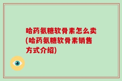 哈药氨糖软骨素怎么卖(哈药氨糖软骨素销售方式介绍)
