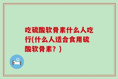 吃硫酸软骨素什么人吃行(什么人适合食用硫酸软骨素？)