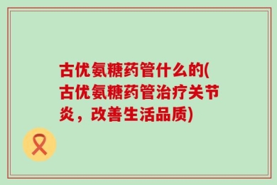 古优氨糖药管什么的(古优氨糖药管治疗关节炎，改善生活品质)