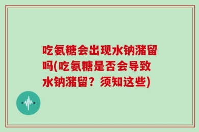 吃氨糖会出现水钠潴留吗(吃氨糖是否会导致水钠潴留？须知这些)