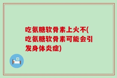 吃氨糖软骨素上火不(吃氨糖软骨素可能会引发身体炎症)