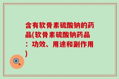 含有软骨素硫酸钠的药品(软骨素硫酸钠药品：功效、用途和副作用)