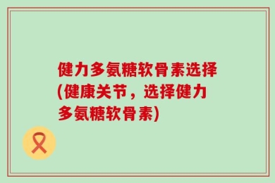健力多氨糖软骨素选择(健康关节，选择健力多氨糖软骨素)