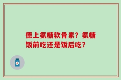 德上氨糖软骨素？氨糖饭前吃还是饭后吃？