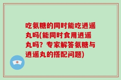 吃氨糖的同时能吃逍遥丸吗(能同时食用逍遥丸吗？专家解答氨糖与逍遥丸的搭配问题)