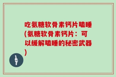 吃氨糖软骨素钙片瞌睡(氨糖软骨素钙片：可以缓解瞌睡的秘密武器)