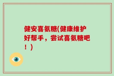 健安喜氨糖(健康维护好帮手，尝试喜氨糖吧！)