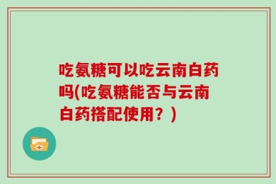 吃氨糖可以吃云南白药吗(吃氨糖能否与云南白药搭配使用？)