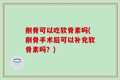 削骨可以吃软骨素吗(削骨手术后可以补充软骨素吗？)