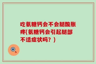 吃氨糖钙会不会腿酸胀疼(氨糖钙会引起腿部不适症状吗？)