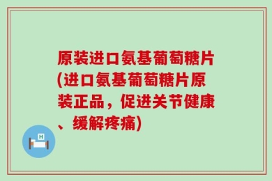 原装进口氨基葡萄糖片(进口氨基葡萄糖片原装正品，促进关节健康、缓解疼痛)