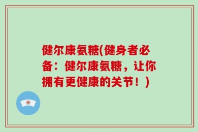 健尔康氨糖(健身者必备：健尔康氨糖，让你拥有更健康的关节！)