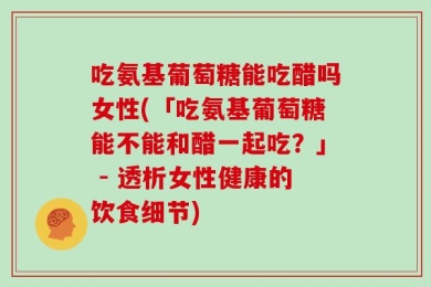 吃氨基葡萄糖能吃醋吗女性(「吃氨基葡萄糖能不能和醋一起吃？」 - 透析女性健康的饮食细节)