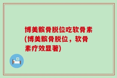 博美髌骨脱位吃软骨素(博美髌骨脱位，软骨素疗效显著)