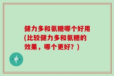 健力多和氨糖哪个好用(比较健力多和氨糖的效果，哪个更好？)