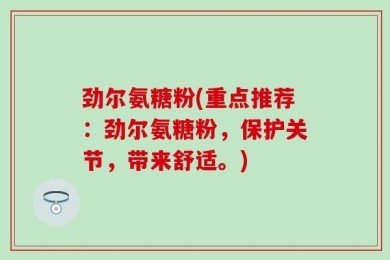 劲尔氨糖粉(重点推荐：劲尔氨糖粉，保护关节，带来舒适。)