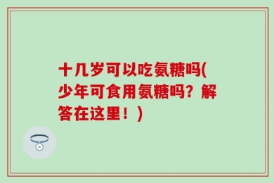 十几岁可以吃氨糖吗(少年可食用氨糖吗？解答在这里！)