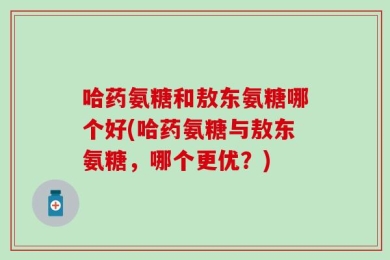 哈药氨糖和敖东氨糖哪个好(哈药氨糖与敖东氨糖，哪个更优？)