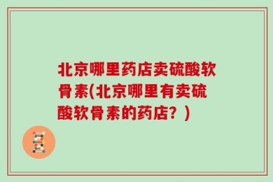 北京哪里药店卖硫酸软骨素(北京哪里有卖硫酸软骨素的药店？)