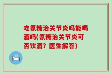 吃氨糖治关节炎吗能喝酒吗(氨糖治关节炎可否饮酒？医生解答)