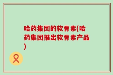 哈药集团的软骨素(哈药集团推出软骨素产品)