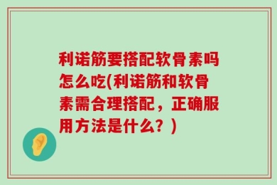 利诺筋要搭配软骨素吗怎么吃(利诺筋和软骨素需合理搭配，正确服用方法是什么？)