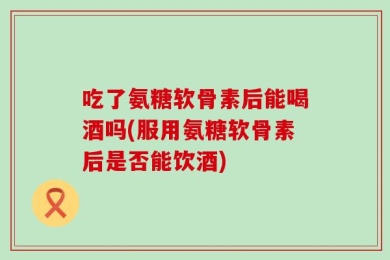 吃了氨糖软骨素后能喝酒吗(服用氨糖软骨素后是否能饮酒)