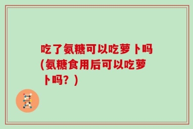 吃了氨糖可以吃萝卜吗(氨糖食用后可以吃萝卜吗？)