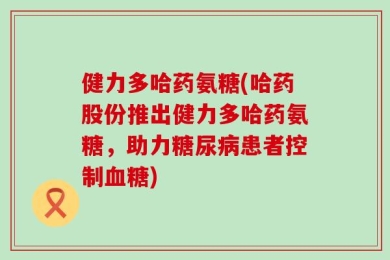 健力多哈药氨糖(哈药股份推出健力多哈药氨糖，助力糖尿病患者控制血糖)