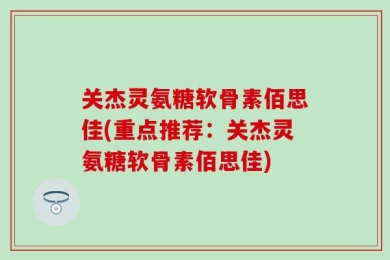 关杰灵氨糖软骨素佰思佳(重点推荐：关杰灵氨糖软骨素佰思佳)