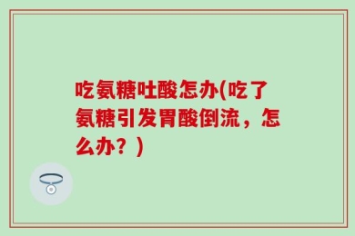 吃氨糖吐酸怎办(吃了氨糖引发胃酸倒流，怎么办？)