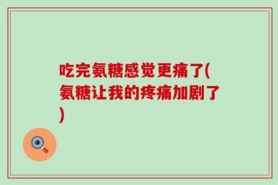 吃完氨糖感觉更痛了(氨糖让我的疼痛加剧了)