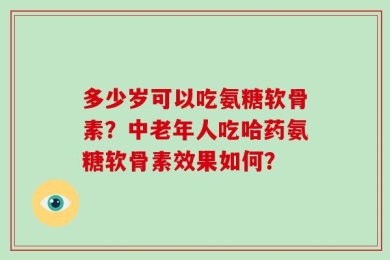 多少岁可以吃氨糖软骨素？中老年人吃哈药氨糖软骨素效果如何？