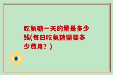 吃氨糖一天的量是多少钱(每日吃氨糖需要多少费用？)