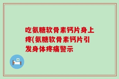 吃氨糖软骨素钙片身上疼(氨糖软骨素钙片引发身体疼痛警示