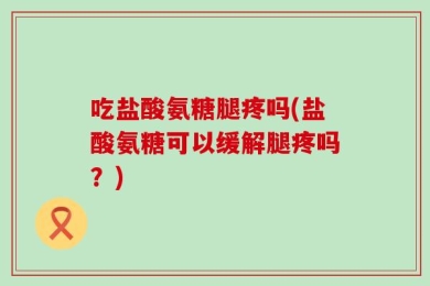 吃盐酸氨糖腿疼吗(盐酸氨糖可以缓解腿疼吗？)