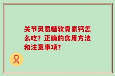 关节灵氨糖软骨素钙怎么吃？正确的食用方法和注意事项？