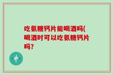 吃氨糖钙片能喝酒吗(喝酒时可以吃氨糖钙片吗？