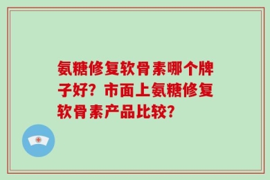 氨糖修复软骨素哪个牌子好？市面上氨糖修复软骨素产品比较？