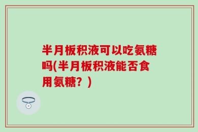 半月板积液可以吃氨糖吗(半月板积液能否食用氨糖？)