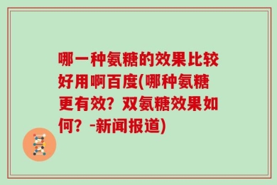 哪一种氨糖的效果比较好用啊百度(哪种氨糖更有效？双氨糖效果如何？-新闻报道)